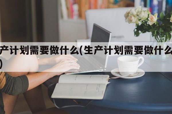 生产计划需要做什么(生产计划需要做什么报表)