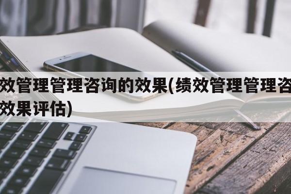 绩效管理管理咨询的效果(绩效管理管理咨询的效果评估)